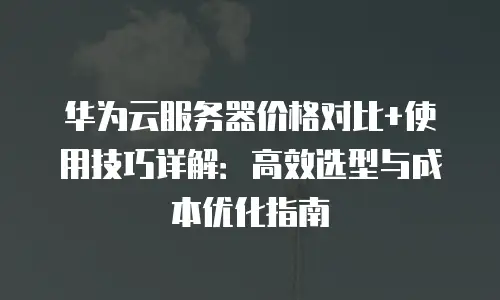 华为云服务器价格对比+使用技巧详解：高效选型与成本优化指南