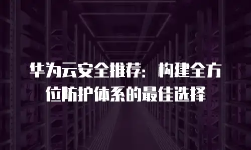 华为云安全推荐：构建全方位防护体系的最佳选择