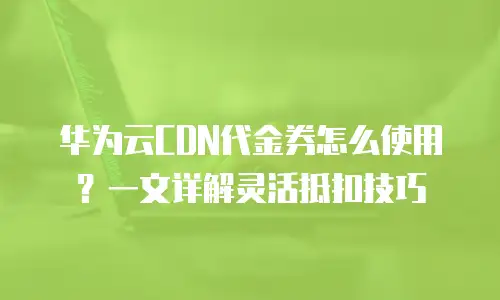 华为云CDN代金券怎么使用？一文详解灵活抵扣技巧