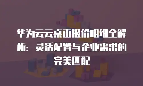 华为云云桌面报价明细全解析：灵活配置与企业需求的完美匹配