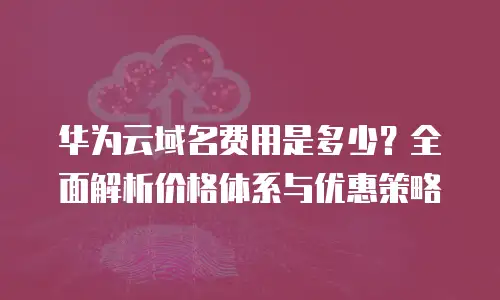 华为云域名费用是多少？全面解析价格体系与优惠策略