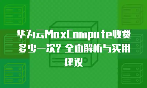 华为云MaxCompute收费多少一次？全面解析与实用建议