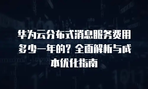 华为云分布式消息服务费用多少一年的？全面解析与成本优化指南