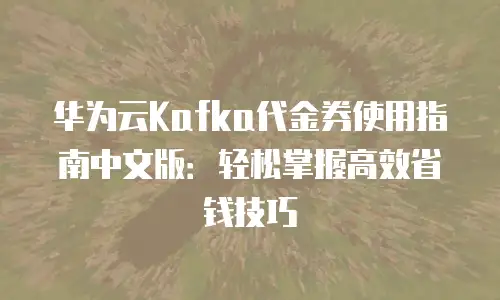 华为云Kafka代金券使用指南中文版：轻松掌握高效省钱技巧