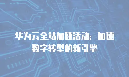 华为云全站加速活动：加速数字转型的新引擎