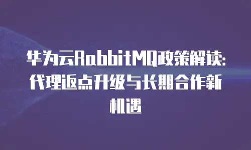 华为云RabbitMQ政策解读：代理返点升级与长期合作新机遇