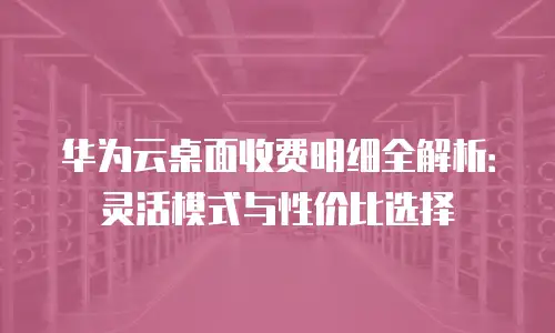 华为云桌面收费明细全解析：灵活模式与性价比选择