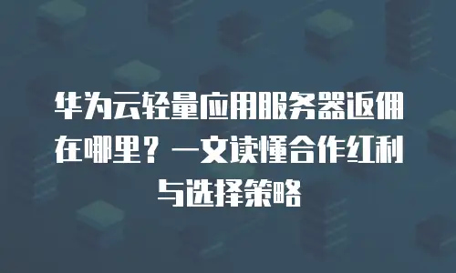 华为云轻量应用服务器返佣在哪里？一文读懂合作红利与选择策略