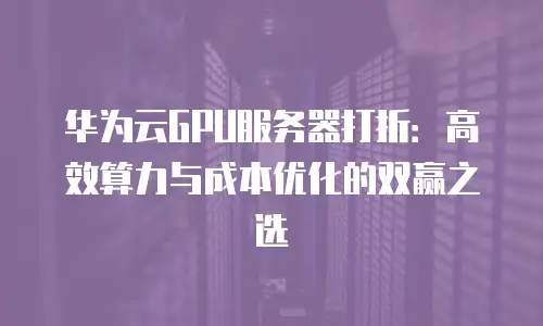 华为云GPU服务器打折：高效算力与成本优化的双赢之选
