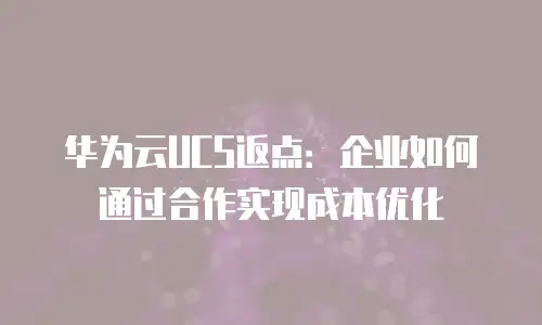华为云UCS返点：企业如何通过合作实现成本优化