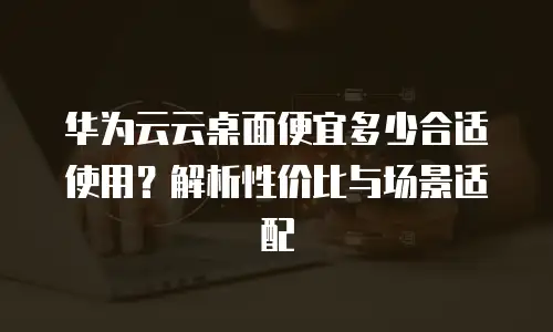 华为云云桌面便宜多少合适使用？解析性价比与场景适配