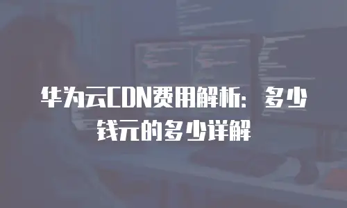 华为云CDN费用解析：多少钱元的多少详解