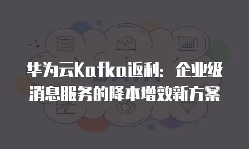 华为云Kafka返利：企业级消息服务的降本增效新方案