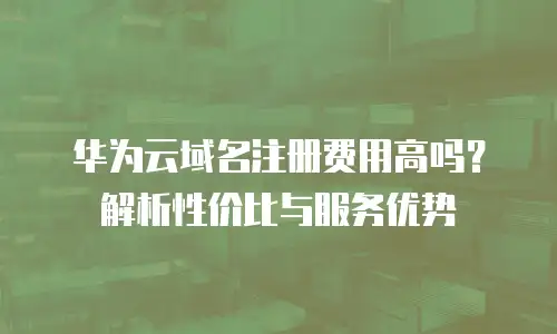 华为云域名注册费用高吗？解析性价比与服务优势
