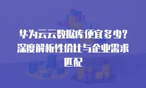 华为云云数据库便宜多少？深度解析性价比与企业需求匹配