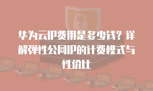 华为云IP费用是多少钱？详解弹性公网IP的计费模式与性价比