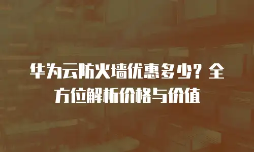 华为云防火墙优惠多少？全方位解析价格与价值