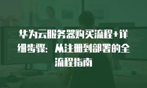 华为云服务器购买流程+详细步骤：从注册到部署的全流程指南