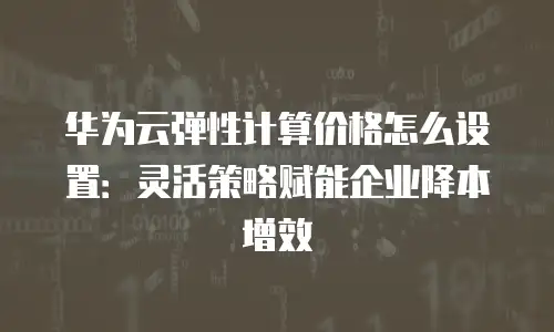 华为云弹性计算价格怎么设置：灵活策略赋能企业降本增效