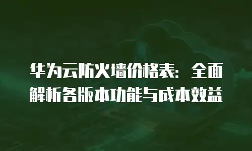 华为云防火墙价格表：全面解析各版本功能与成本效益
