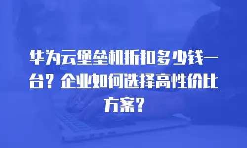 华为云堡垒机折扣多少钱一台？企业如何选择高性价比方案？