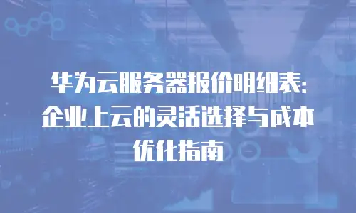 华为云服务器报价明细表：企业上云的灵活选择与成本优化指南