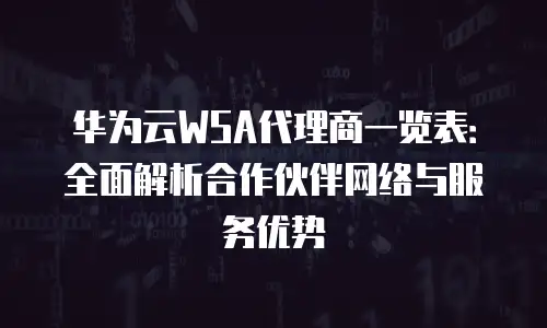 华为云WSA代理商一览表：全面解析合作伙伴网络与服务优势