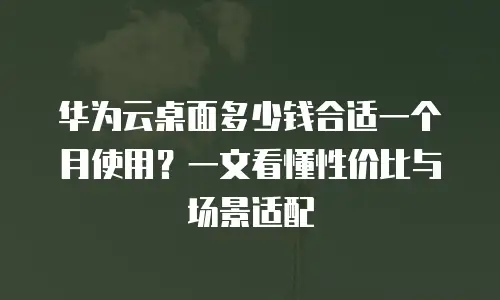 华为云桌面多少钱合适一个月使用？一文看懂性价比与场景适配