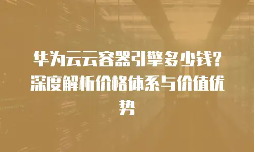华为云云容器引擎多少钱？深度解析价格体系与价值优势