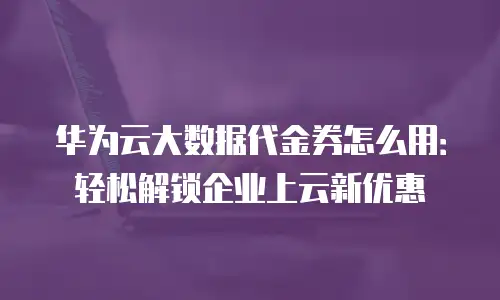 华为云大数据代金券怎么用：轻松解锁企业上云新优惠