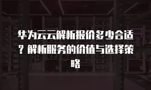 华为云云解析报价多少合适？解析服务的价值与选择策略