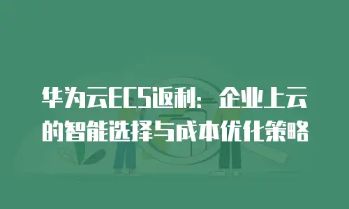 华为云ECS返利：企业上云的智能选择与成本优化策略