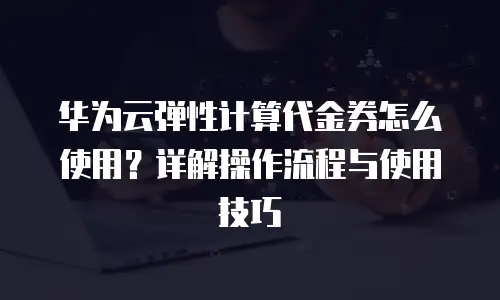 华为云弹性计算代金券怎么使用？详解操作流程与使用技巧