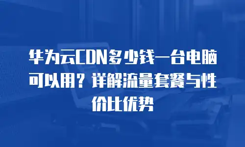 华为云CDN多少钱一台电脑可以用？详解流量套餐与性价比优势