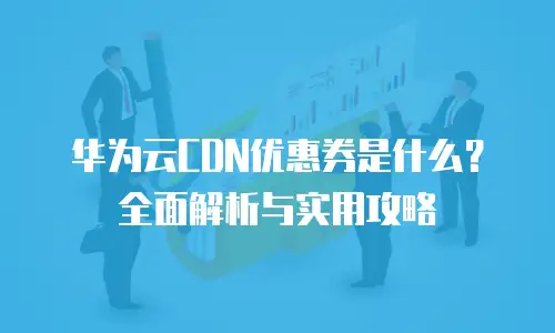 华为云CDN优惠券是什么？全面解析与实用攻略