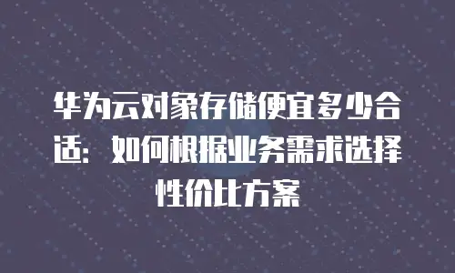 华为云对象存储便宜多少合适：如何根据业务需求选择性价比方案