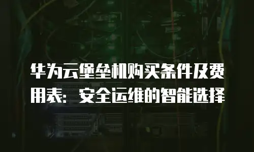 华为云堡垒机购买条件及费用表：安全运维的智能选择