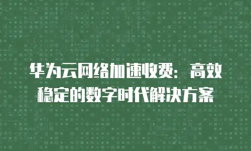 华为云网络加速收费：高效稳定的数字时代解决方案