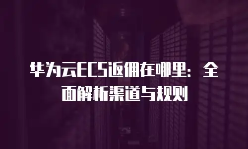 华为云ECS返佣在哪里：全面解析渠道与规则