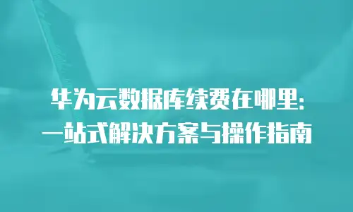 华为云数据库续费在哪里：一站式解决方案与操作指南