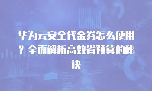 华为云安全代金券怎么使用？全面解析高效省预算的秘诀
