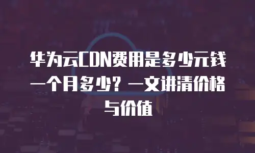 华为云CDN费用是多少元钱一个月多少？一文讲清价格与价值