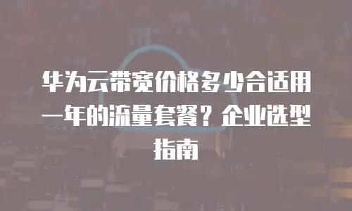 华为云带宽价格多少合适用一年的流量套餐？企业选型指南