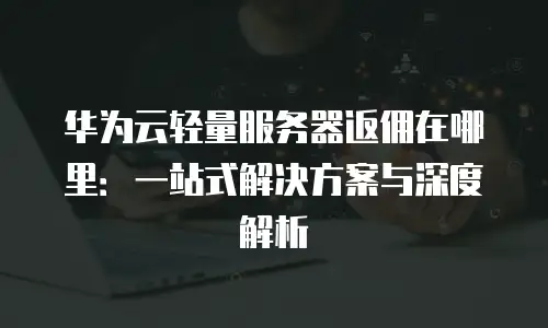 华为云轻量服务器返佣在哪里：一站式解决方案与深度解析