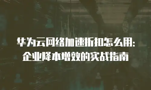 华为云网络加速折扣怎么用：企业降本增效的实战指南