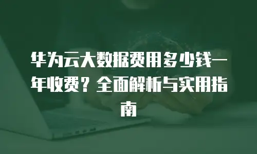 华为云大数据费用多少钱一年收费？全面解析与实用指南