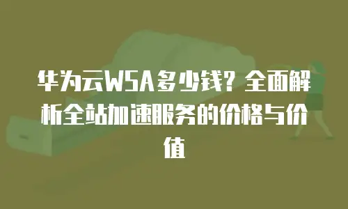 华为云WSA多少钱？全面解析全站加速服务的价格与价值
