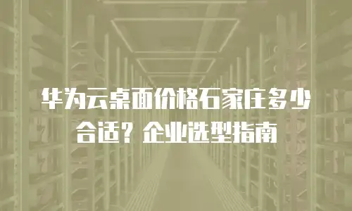华为云桌面价格石家庄多少合适？企业选型指南