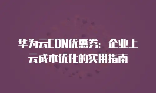 华为云CDN优惠券：企业上云成本优化的实用指南