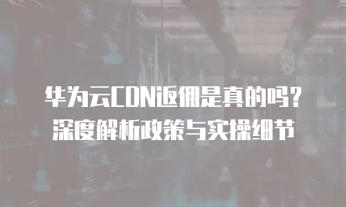 华为云CDN返佣是真的吗？深度解析政策与实操细节